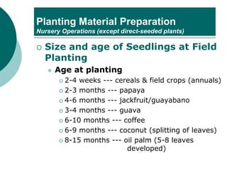 Planting Material Preparation
Nursery Operations (except direct-seeded plants)
 Size and age of Seedlings at Field
Planting
⚫ Age at planting
 2-4 weeks --- cereals & field crops (annuals)
 2-3 months --- papaya
 4-6 months --- jackfruit/guayabano
 3-4 months --- guava
 6-10 months --- coffee
 6-9 months --- coconut (splitting of leaves)
 8-15 months --- oil palm (5-8 leaves
developed)
 