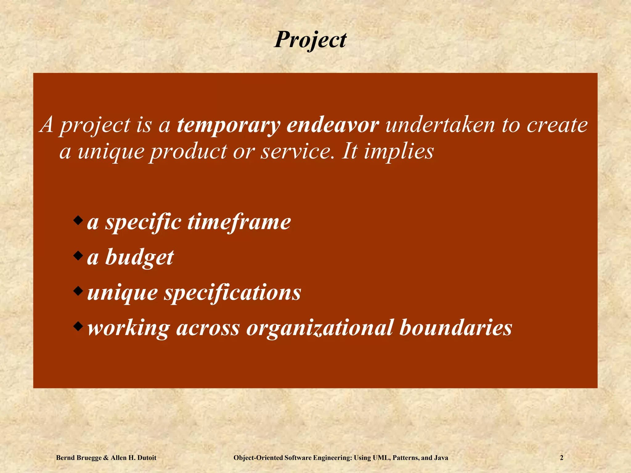 Bernd Bruegge & Allen H. Dutoit Object-Oriented Software Engineering: Using UML, Patterns, and Java 2
Project
A project is a temporary endeavor undertaken to create
a unique product or service. It implies
a specific timeframe
a budget
unique specifications
working across organizational boundaries
 