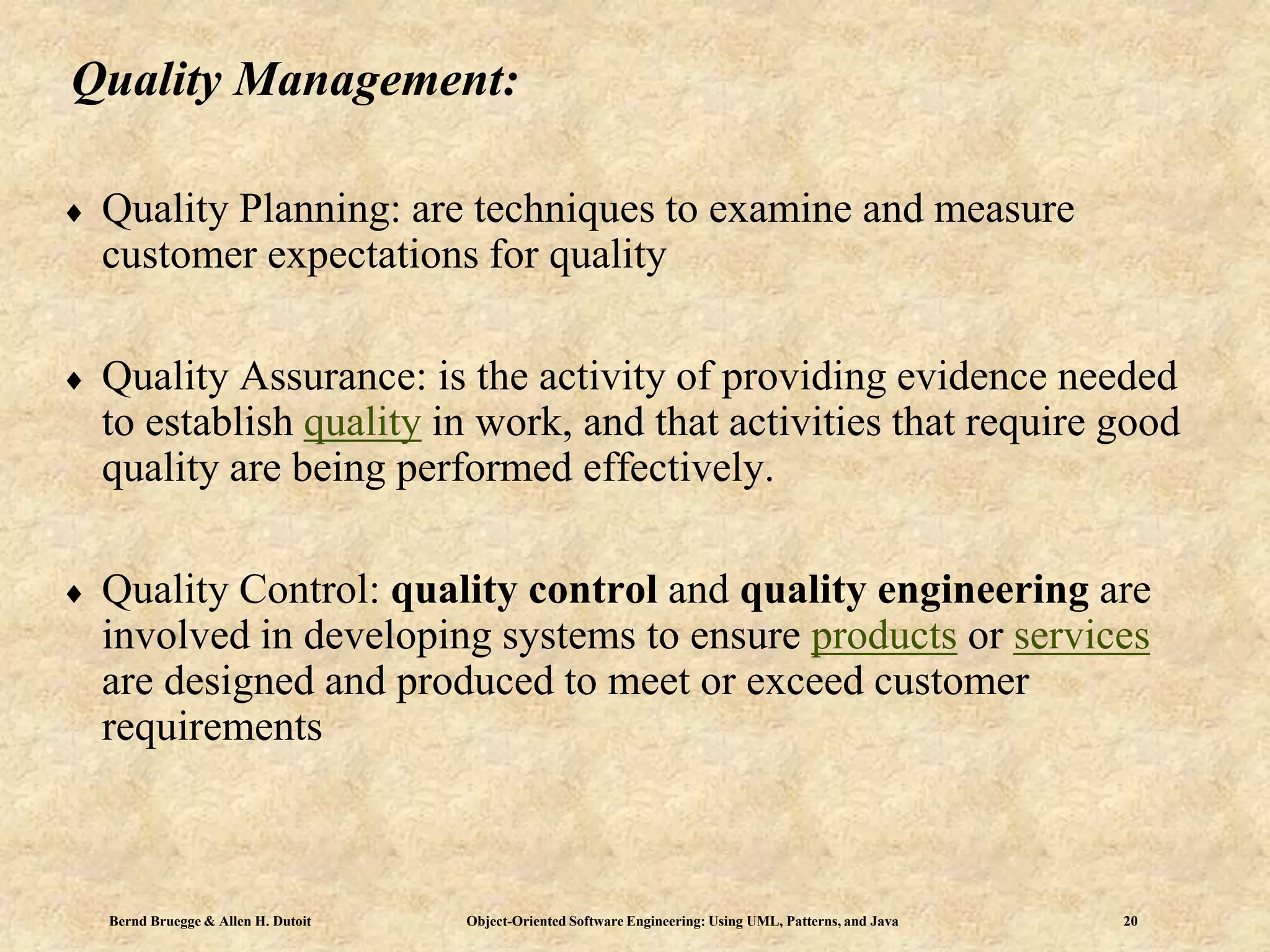 Bernd Bruegge & Allen H. Dutoit Object-Oriented Software Engineering: Using UML, Patterns, and Java 20
Quality Management:
 Quality Planning: are techniques to examine and measure
customer expectations for quality
 Quality Assurance: is the activity of providing evidence needed
to establish quality in work, and that activities that require good
quality are being performed effectively.
 Quality Control: quality control and quality engineering are
involved in developing systems to ensure products or services
are designed and produced to meet or exceed customer
requirements
 