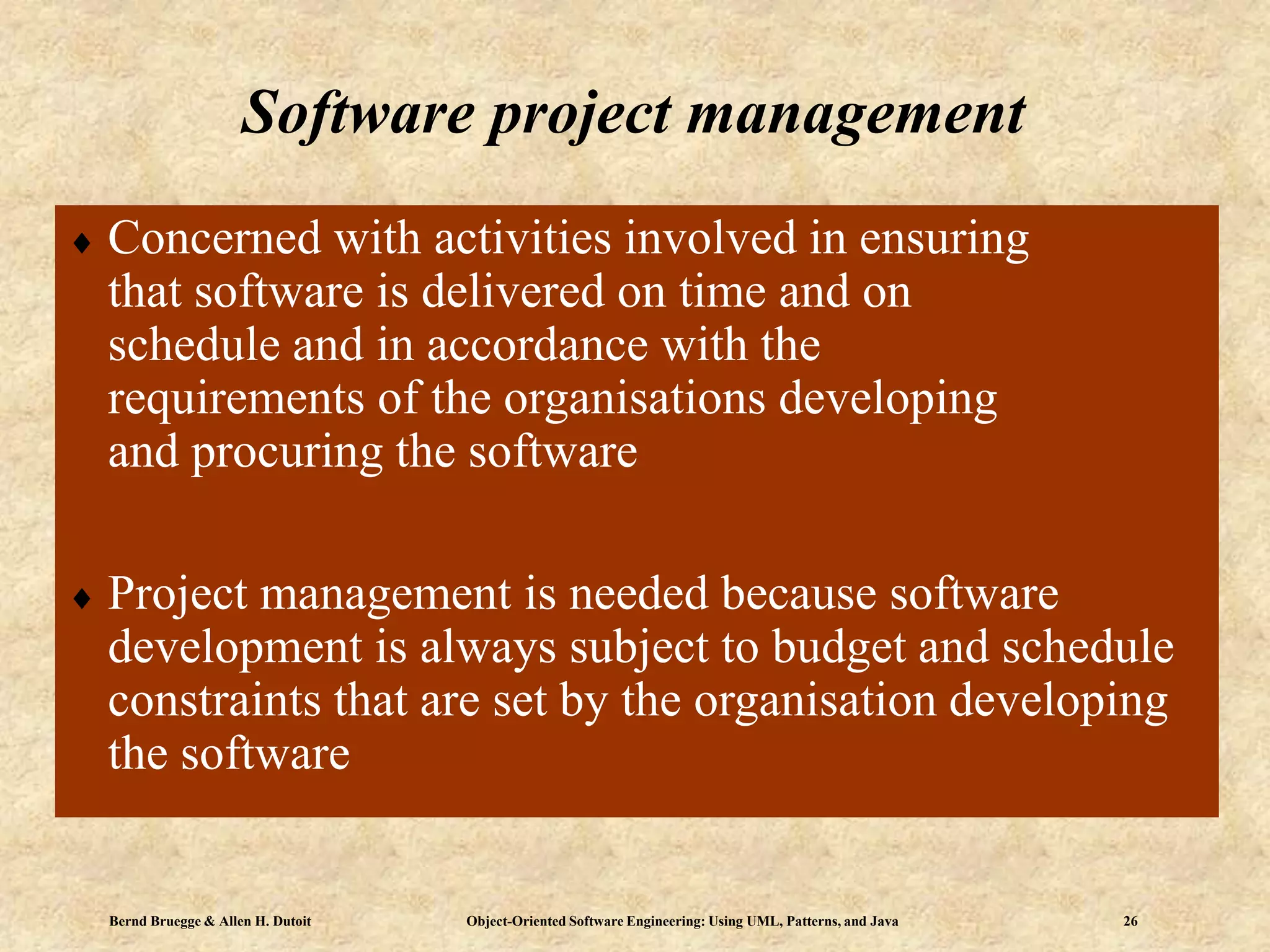 Bernd Bruegge & Allen H. Dutoit Object-Oriented Software Engineering: Using UML, Patterns, and Java 26
 Concerned with activities involved in ensuring
that software is delivered on time and on
schedule and in accordance with the
requirements of the organisations developing
and procuring the software
 Project management is needed because software
development is always subject to budget and schedule
constraints that are set by the organisation developing
the software
Software project management
 
