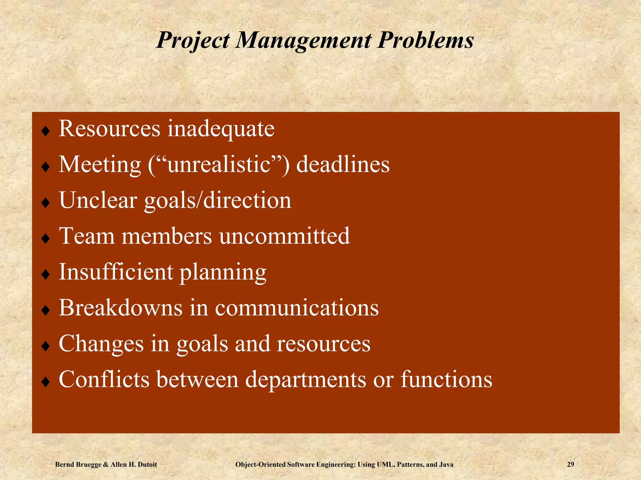 Bernd Bruegge & Allen H. Dutoit Object-Oriented Software Engineering: Using UML, Patterns, and Java 29
Project Management Problems
 Resources inadequate
 Meeting (“unrealistic”) deadlines
 Unclear goals/direction
 Team members uncommitted
 Insufficient planning
 Breakdowns in communications
 Changes in goals and resources
 Conflicts between departments or functions
 