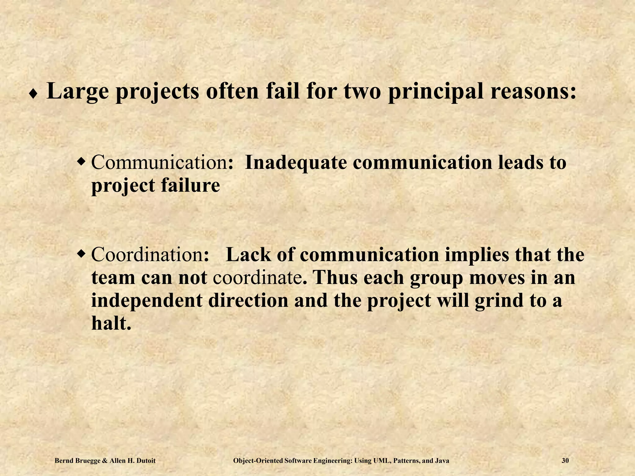 Bernd Bruegge & Allen H. Dutoit Object-Oriented Software Engineering: Using UML, Patterns, and Java 30
 Large projects often fail for two principal reasons:
 Communication: Inadequate communication leads to
project failure
 Coordination: Lack of communication implies that the
team can not coordinate. Thus each group moves in an
independent direction and the project will grind to a
halt.
 