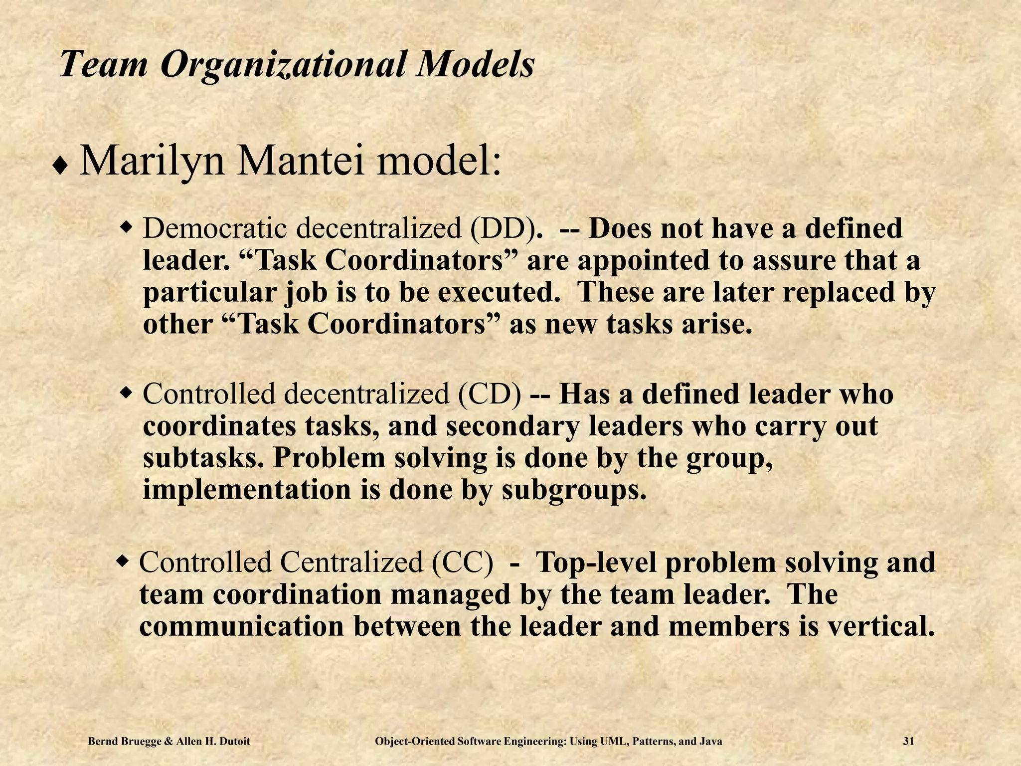 Bernd Bruegge & Allen H. Dutoit Object-Oriented Software Engineering: Using UML, Patterns, and Java 31
Team Organizational Models
 Marilyn Mantei model:
 Democratic decentralized (DD). -- Does not have a defined
leader. “Task Coordinators” are appointed to assure that a
particular job is to be executed. These are later replaced by
other “Task Coordinators” as new tasks arise.
 Controlled decentralized (CD) -- Has a defined leader who
coordinates tasks, and secondary leaders who carry out
subtasks. Problem solving is done by the group,
implementation is done by subgroups.
 Controlled Centralized (CC) - Top-level problem solving and
team coordination managed by the team leader. The
communication between the leader and members is vertical.
 
