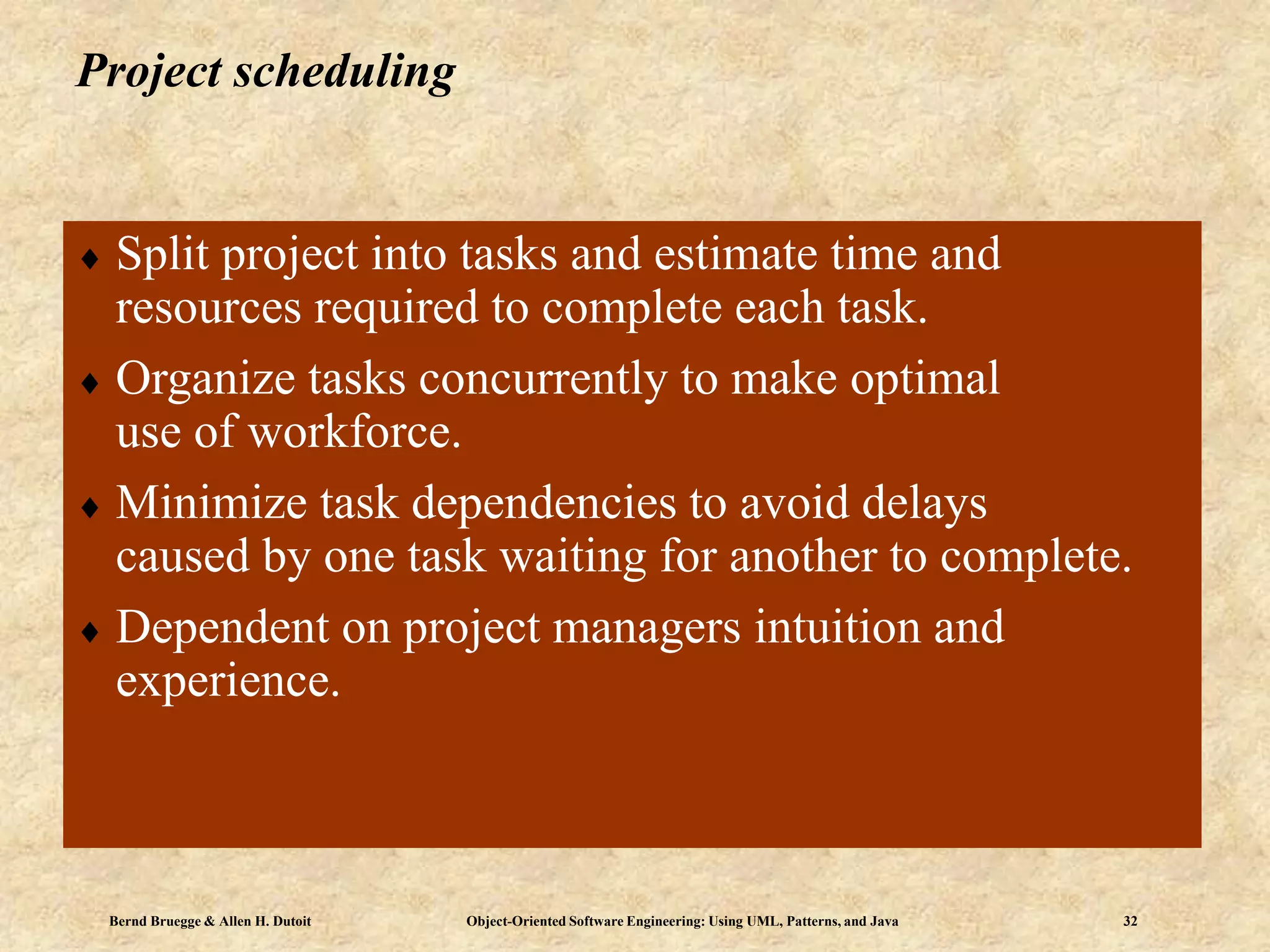 Bernd Bruegge & Allen H. Dutoit Object-Oriented Software Engineering: Using UML, Patterns, and Java 32
Project scheduling
 Split project into tasks and estimate time and
resources required to complete each task.
 Organize tasks concurrently to make optimal
use of workforce.
 Minimize task dependencies to avoid delays
caused by one task waiting for another to complete.
 Dependent on project managers intuition and
experience.
 