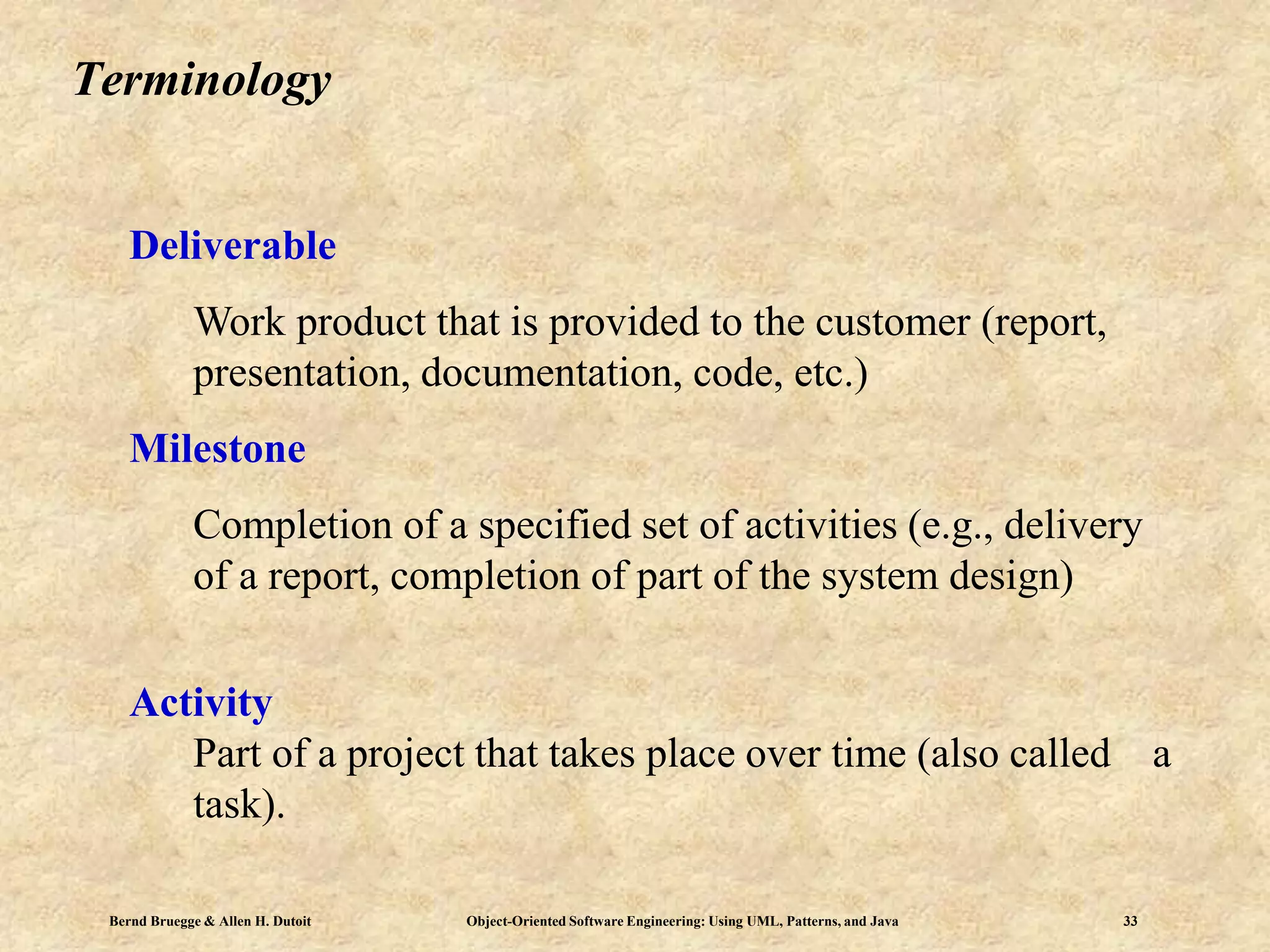 Bernd Bruegge & Allen H. Dutoit Object-Oriented Software Engineering: Using UML, Patterns, and Java 33
Terminology
Deliverable
Work product that is provided to the customer (report,
presentation, documentation, code, etc.)
Milestone
Completion of a specified set of activities (e.g., delivery
of a report, completion of part of the system design)
Activity
Part of a project that takes place over time (also called a
task).
 
