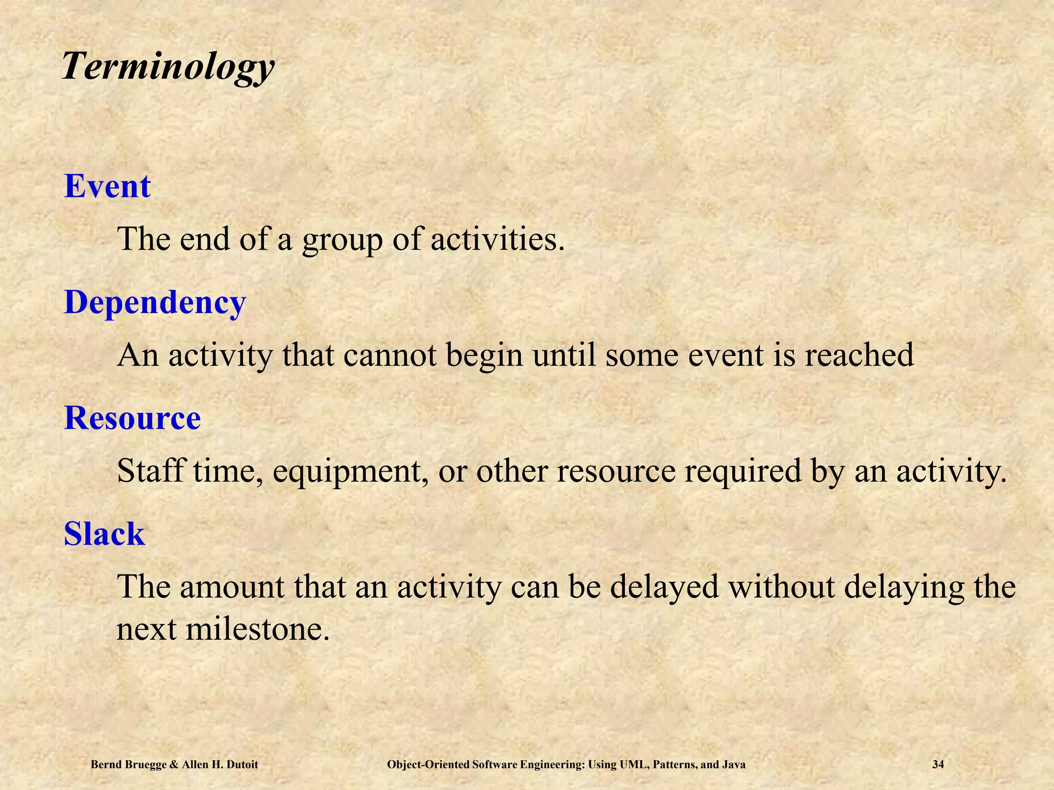 Bernd Bruegge & Allen H. Dutoit Object-Oriented Software Engineering: Using UML, Patterns, and Java 34
Terminology
Event
The end of a group of activities.
Dependency
An activity that cannot begin until some event is reached
Resource
Staff time, equipment, or other resource required by an activity.
Slack
The amount that an activity can be delayed without delaying the
next milestone.
 