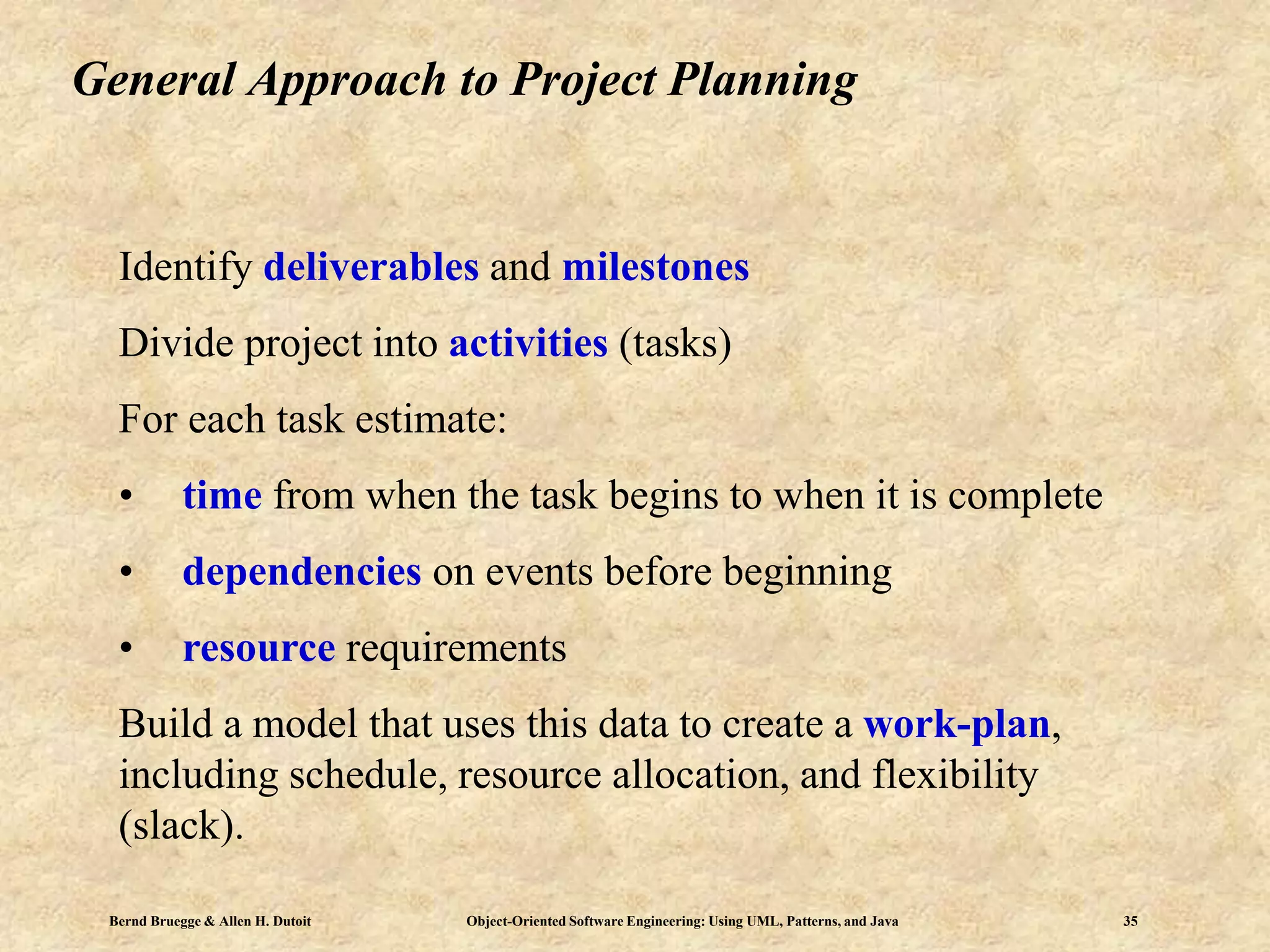 Bernd Bruegge & Allen H. Dutoit Object-Oriented Software Engineering: Using UML, Patterns, and Java 35
General Approach to Project Planning
Identify deliverables and milestones
Divide project into activities (tasks)
For each task estimate:
• time from when the task begins to when it is complete
• dependencies on events before beginning
• resource requirements
Build a model that uses this data to create a work-plan,
including schedule, resource allocation, and flexibility
(slack).
 