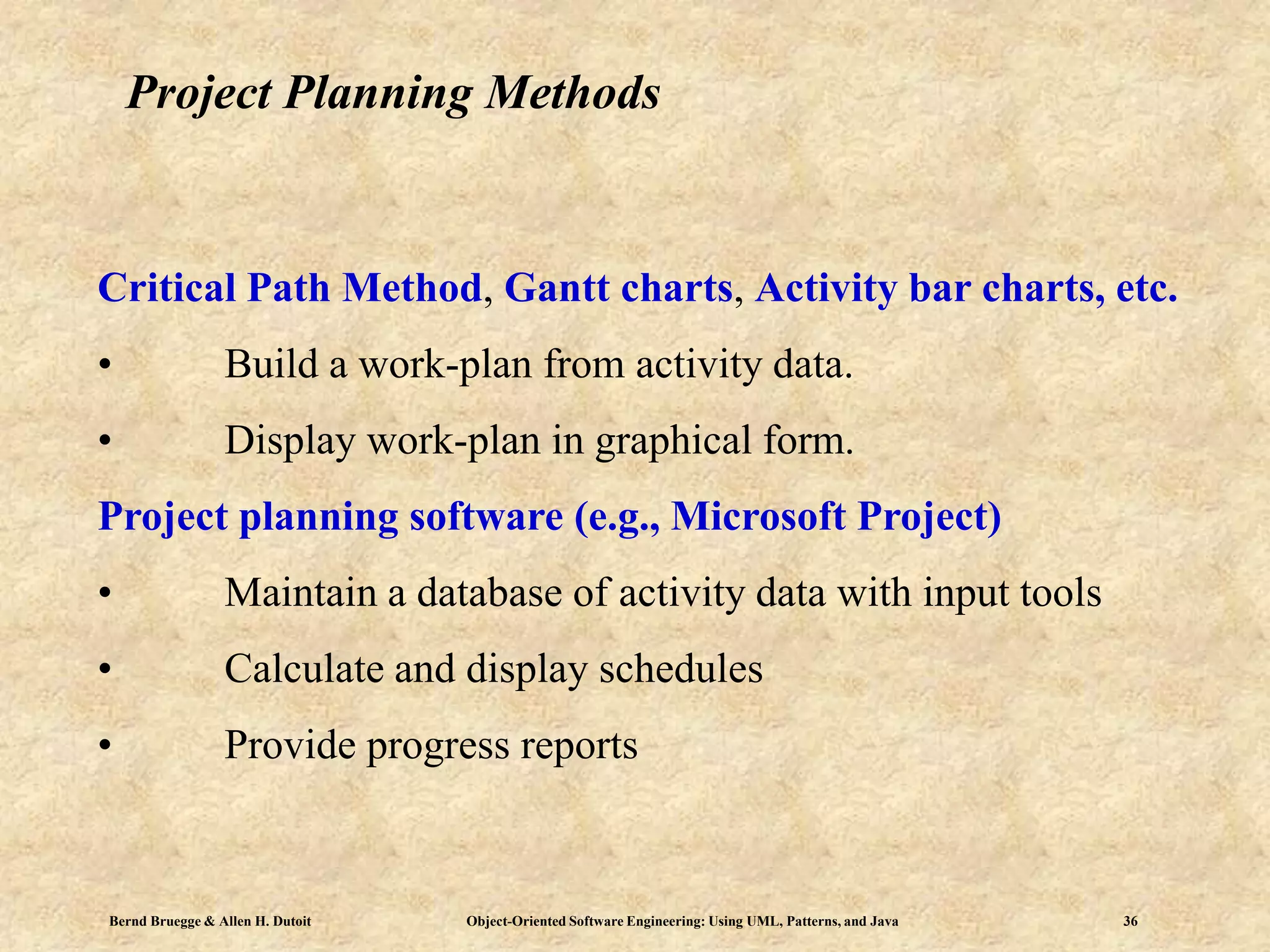 Bernd Bruegge & Allen H. Dutoit Object-Oriented Software Engineering: Using UML, Patterns, and Java 36
Project Planning Methods
Critical Path Method, Gantt charts, Activity bar charts, etc.
• Build a work-plan from activity data.
• Display work-plan in graphical form.
Project planning software (e.g., Microsoft Project)
• Maintain a database of activity data with input tools
• Calculate and display schedules
• Provide progress reports
 