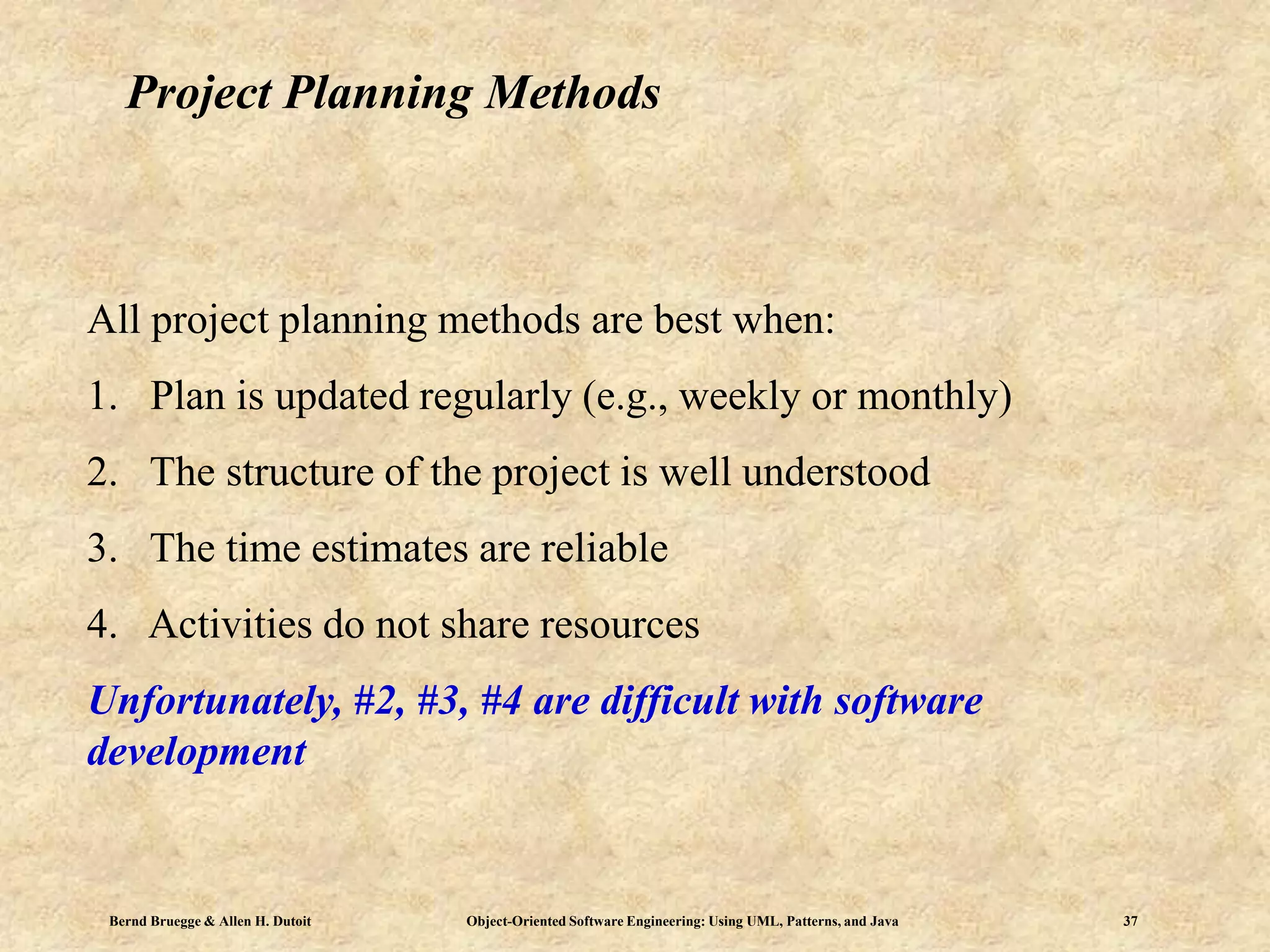 Bernd Bruegge & Allen H. Dutoit Object-Oriented Software Engineering: Using UML, Patterns, and Java 37
Project Planning Methods
All project planning methods are best when:
1. Plan is updated regularly (e.g., weekly or monthly)
2. The structure of the project is well understood
3. The time estimates are reliable
4. Activities do not share resources
Unfortunately, #2, #3, #4 are difficult with software
development
 