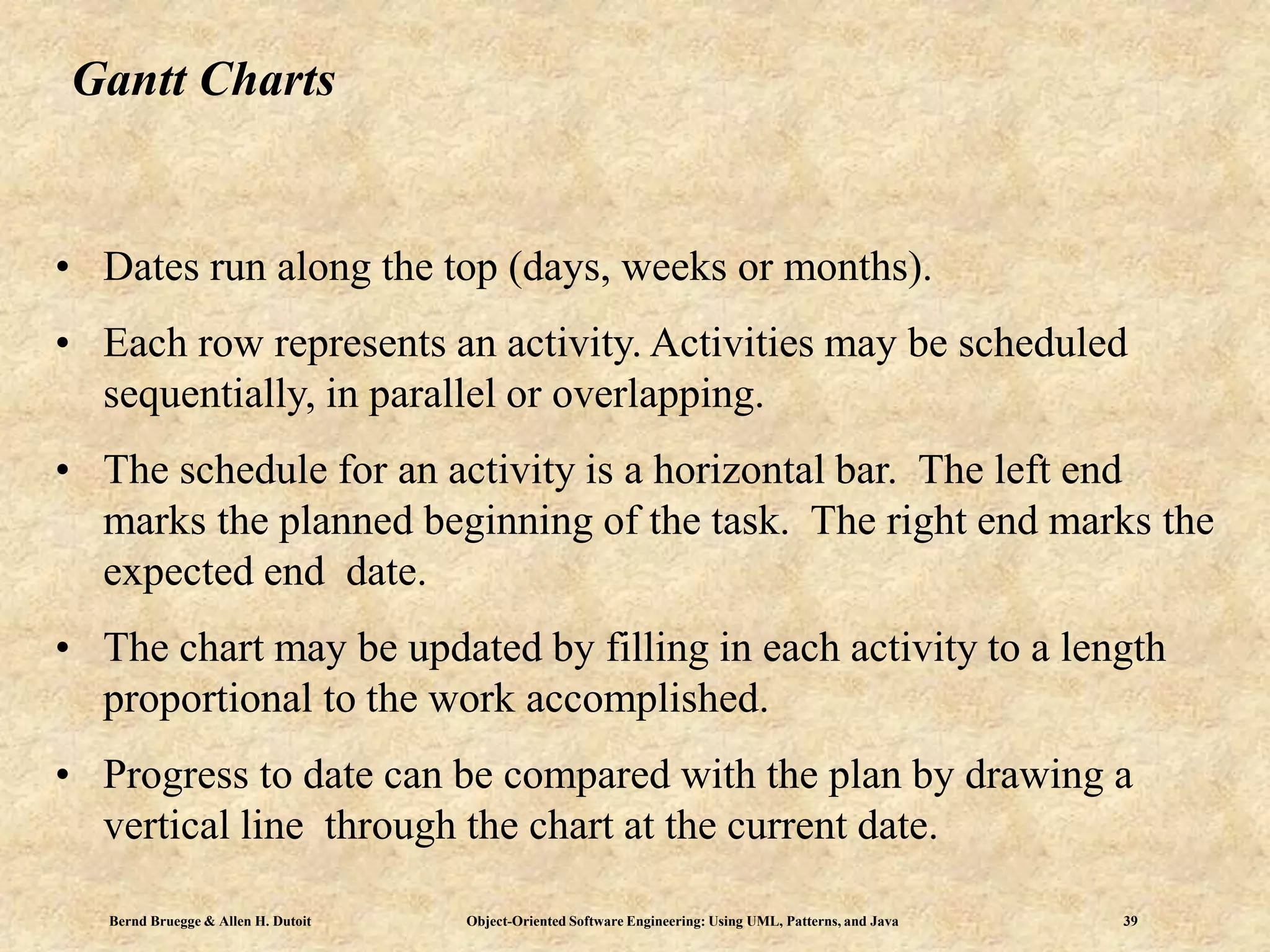 Bernd Bruegge & Allen H. Dutoit Object-Oriented Software Engineering: Using UML, Patterns, and Java 39
Gantt Charts
• Dates run along the top (days, weeks or months).
• Each row represents an activity. Activities may be scheduled
sequentially, in parallel or overlapping.
• The schedule for an activity is a horizontal bar. The left end
marks the planned beginning of the task. The right end marks the
expected end date.
• The chart may be updated by filling in each activity to a length
proportional to the work accomplished.
• Progress to date can be compared with the plan by drawing a
vertical line through the chart at the current date.
 
