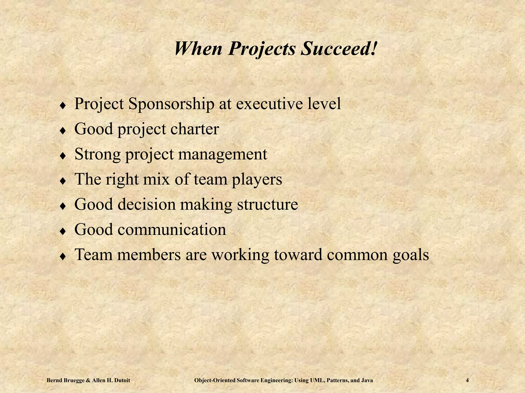 Bernd Bruegge & Allen H. Dutoit Object-Oriented Software Engineering: Using UML, Patterns, and Java 4
When Projects Succeed!
 Project Sponsorship at executive level
 Good project charter
 Strong project management
 The right mix of team players
 Good decision making structure
 Good communication
 Team members are working toward common goals
 