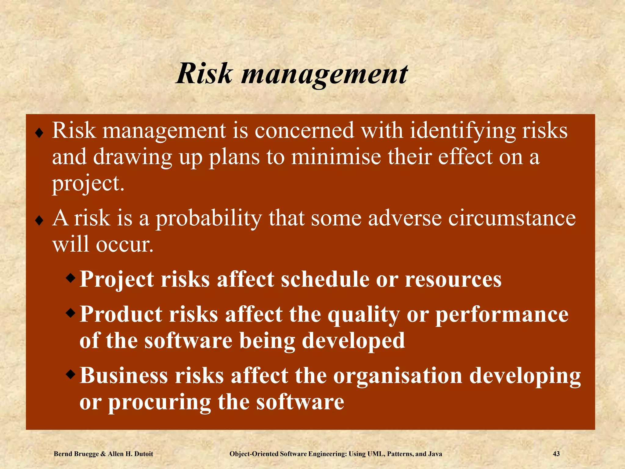 Bernd Bruegge & Allen H. Dutoit Object-Oriented Software Engineering: Using UML, Patterns, and Java 43
Risk management
 Risk management is concerned with identifying risks
and drawing up plans to minimise their effect on a
project.
 A risk is a probability that some adverse circumstance
will occur.
Project risks affect schedule or resources
Product risks affect the quality or performance
of the software being developed
Business risks affect the organisation developing
or procuring the software
 