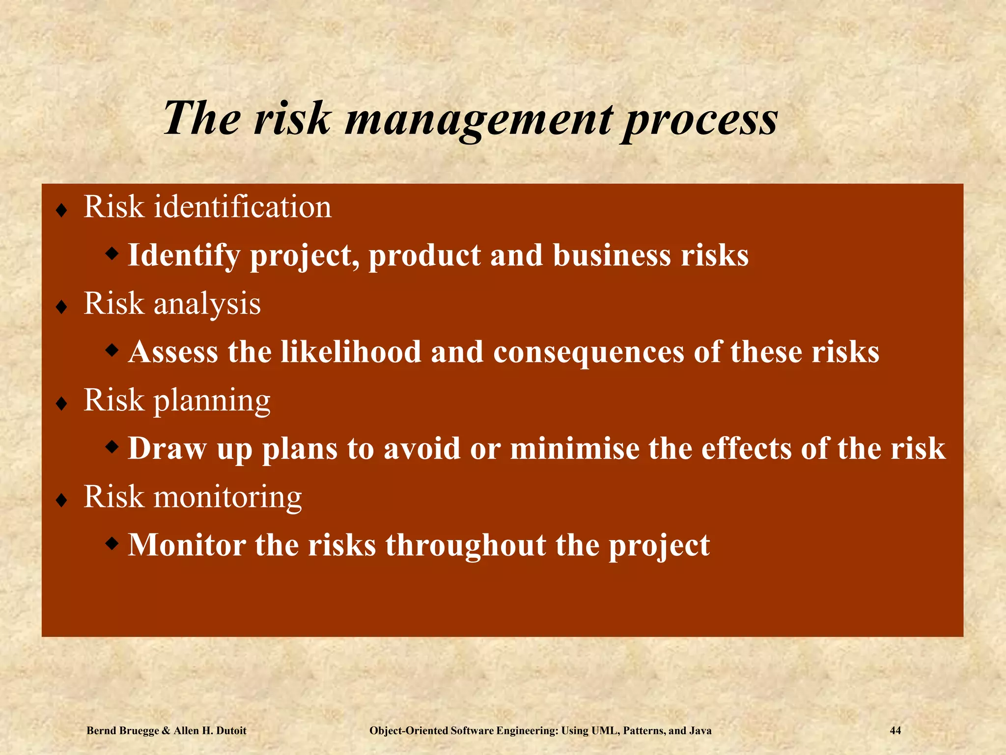 Bernd Bruegge & Allen H. Dutoit Object-Oriented Software Engineering: Using UML, Patterns, and Java 44
The risk management process
 Risk identification
 Identify project, product and business risks
 Risk analysis
 Assess the likelihood and consequences of these risks
 Risk planning
 Draw up plans to avoid or minimise the effects of the risk
 Risk monitoring
 Monitor the risks throughout the project
 