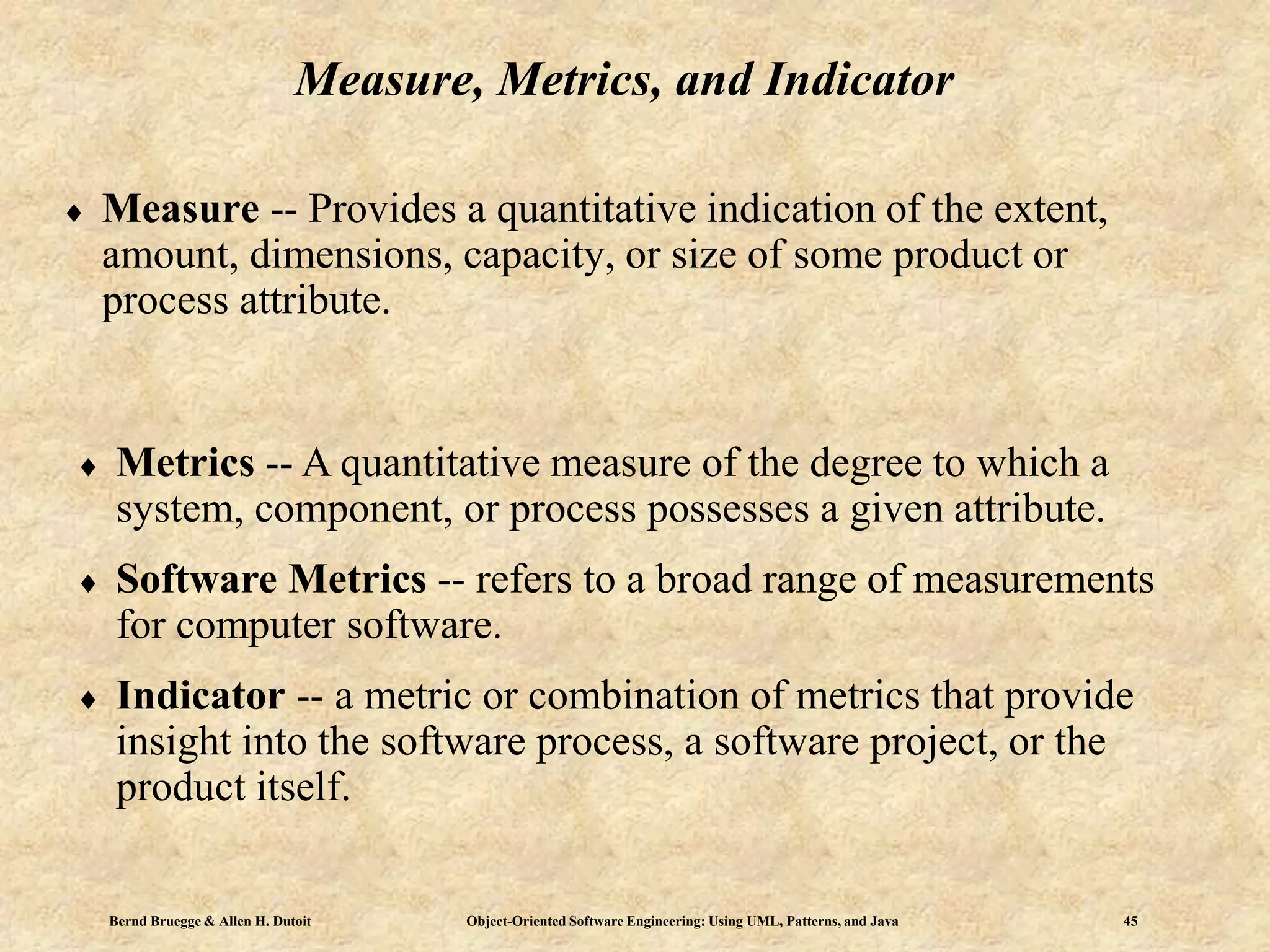 Bernd Bruegge & Allen H. Dutoit Object-Oriented Software Engineering: Using UML, Patterns, and Java 45
Measure, Metrics, and Indicator
 Measure -- Provides a quantitative indication of the extent,
amount, dimensions, capacity, or size of some product or
process attribute.
 Metrics -- A quantitative measure of the degree to which a
system, component, or process possesses a given attribute.
 Software Metrics -- refers to a broad range of measurements
for computer software.
 Indicator -- a metric or combination of metrics that provide
insight into the software process, a software project, or the
product itself.
 