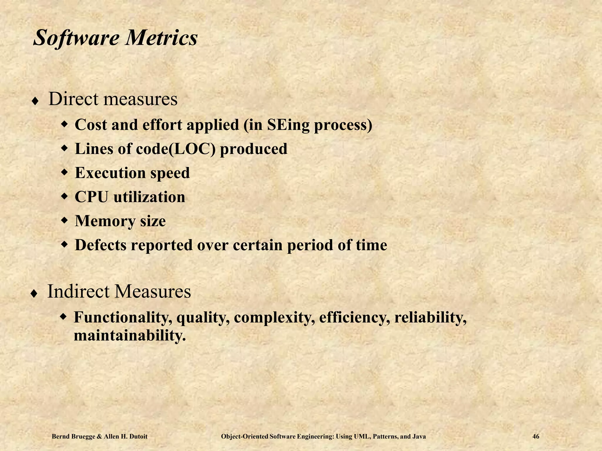 Bernd Bruegge & Allen H. Dutoit Object-Oriented Software Engineering: Using UML, Patterns, and Java 46
Software Metrics
 Direct measures
 Cost and effort applied (in SEing process)
 Lines of code(LOC) produced
 Execution speed
 CPU utilization
 Memory size
 Defects reported over certain period of time
 Indirect Measures
 Functionality, quality, complexity, efficiency, reliability,
maintainability.
 