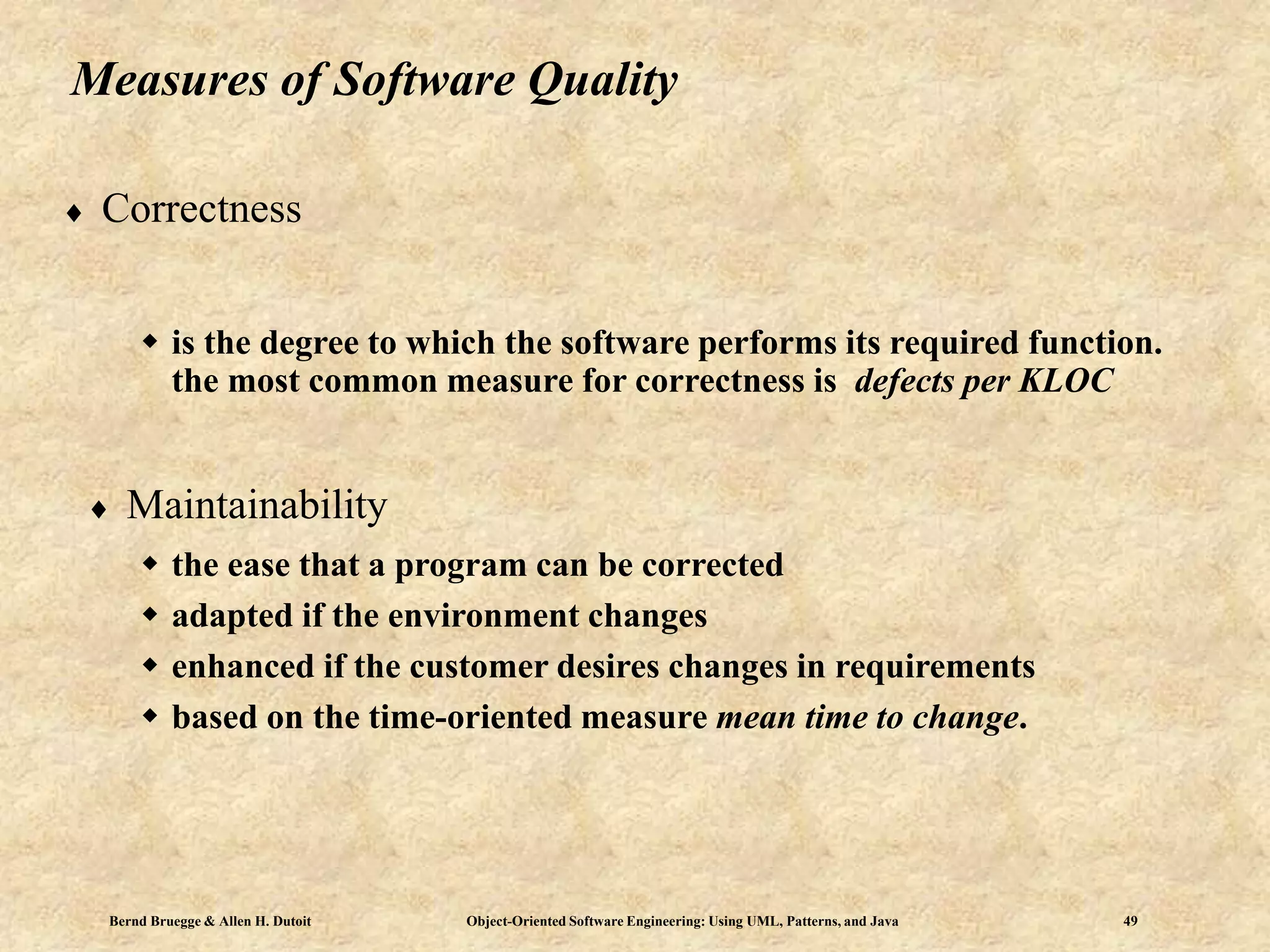 Bernd Bruegge & Allen H. Dutoit Object-Oriented Software Engineering: Using UML, Patterns, and Java 49
Measures of Software Quality
 Correctness
 is the degree to which the software performs its required function.
the most common measure for correctness is defects per KLOC
 Maintainability
 the ease that a program can be corrected
 adapted if the environment changes
 enhanced if the customer desires changes in requirements
 based on the time-oriented measure mean time to change.
 