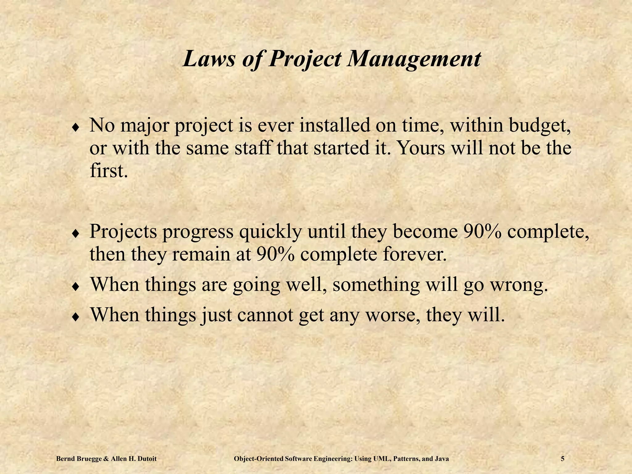 Bernd Bruegge & Allen H. Dutoit Object-Oriented Software Engineering: Using UML, Patterns, and Java 5
Laws of Project Management
 No major project is ever installed on time, within budget,
or with the same staff that started it. Yours will not be the
first.
 Projects progress quickly until they become 90% complete,
then they remain at 90% complete forever.
 When things are going well, something will go wrong.
 When things just cannot get any worse, they will.
 