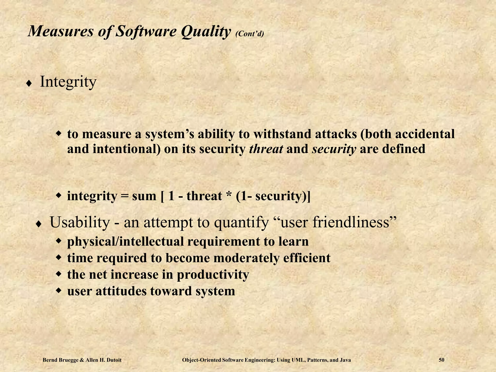 Bernd Bruegge & Allen H. Dutoit Object-Oriented Software Engineering: Using UML, Patterns, and Java 50
Measures of Software Quality (Cont’d)
 Integrity
 to measure a system’s ability to withstand attacks (both accidental
and intentional) on its security threat and security are defined
 integrity = sum [ 1 - threat * (1- security)]
 Usability - an attempt to quantify “user friendliness”
 physical/intellectual requirement to learn
 time required to become moderately efficient
 the net increase in productivity
 user attitudes toward system
 