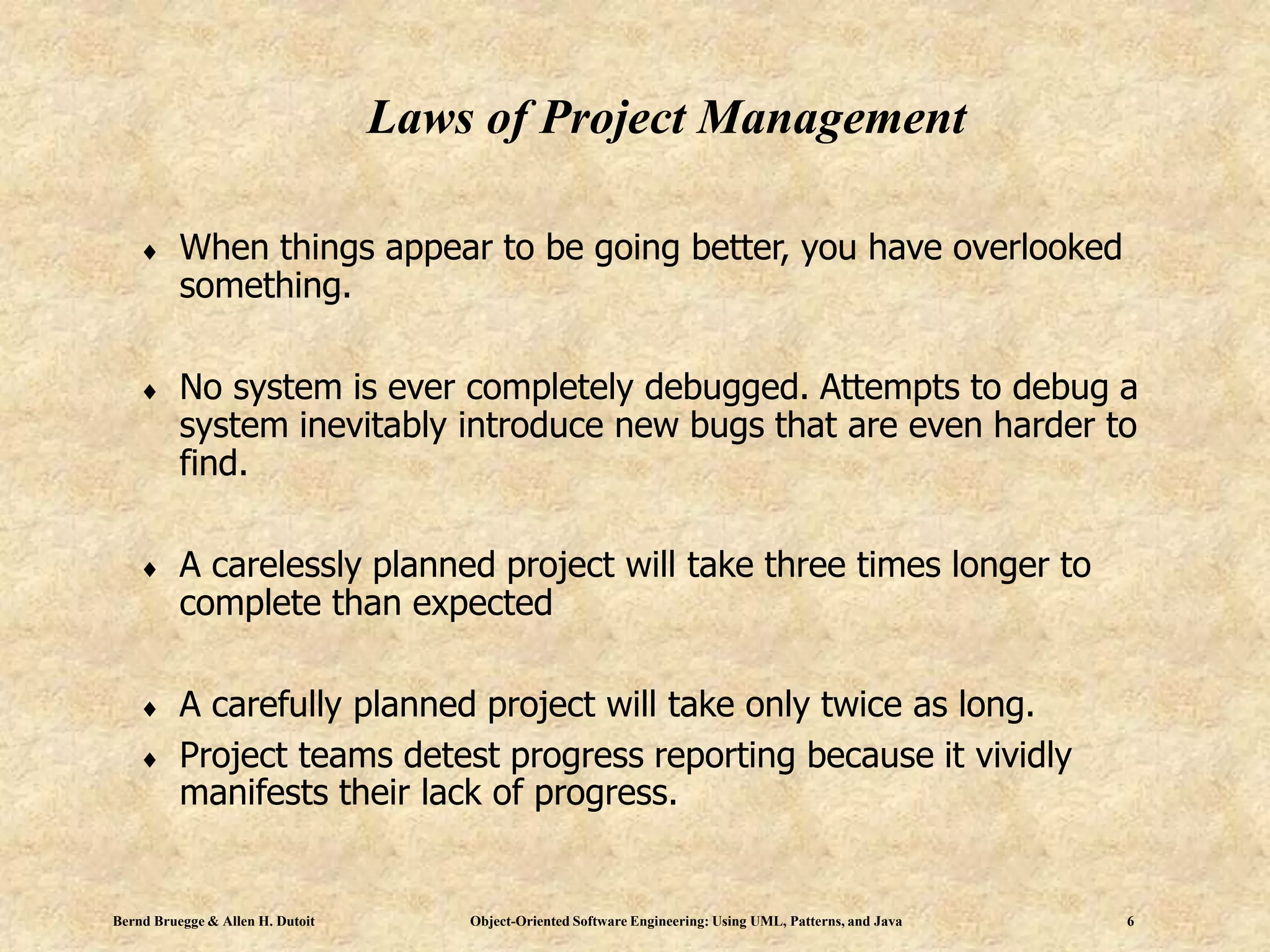 Bernd Bruegge & Allen H. Dutoit Object-Oriented Software Engineering: Using UML, Patterns, and Java 6
Laws of Project Management
 When things appear to be going better, you have overlooked
something.
 No system is ever completely debugged. Attempts to debug a
system inevitably introduce new bugs that are even harder to
find.
 A carelessly planned project will take three times longer to
complete than expected
 A carefully planned project will take only twice as long.
 Project teams detest progress reporting because it vividly
manifests their lack of progress.
 