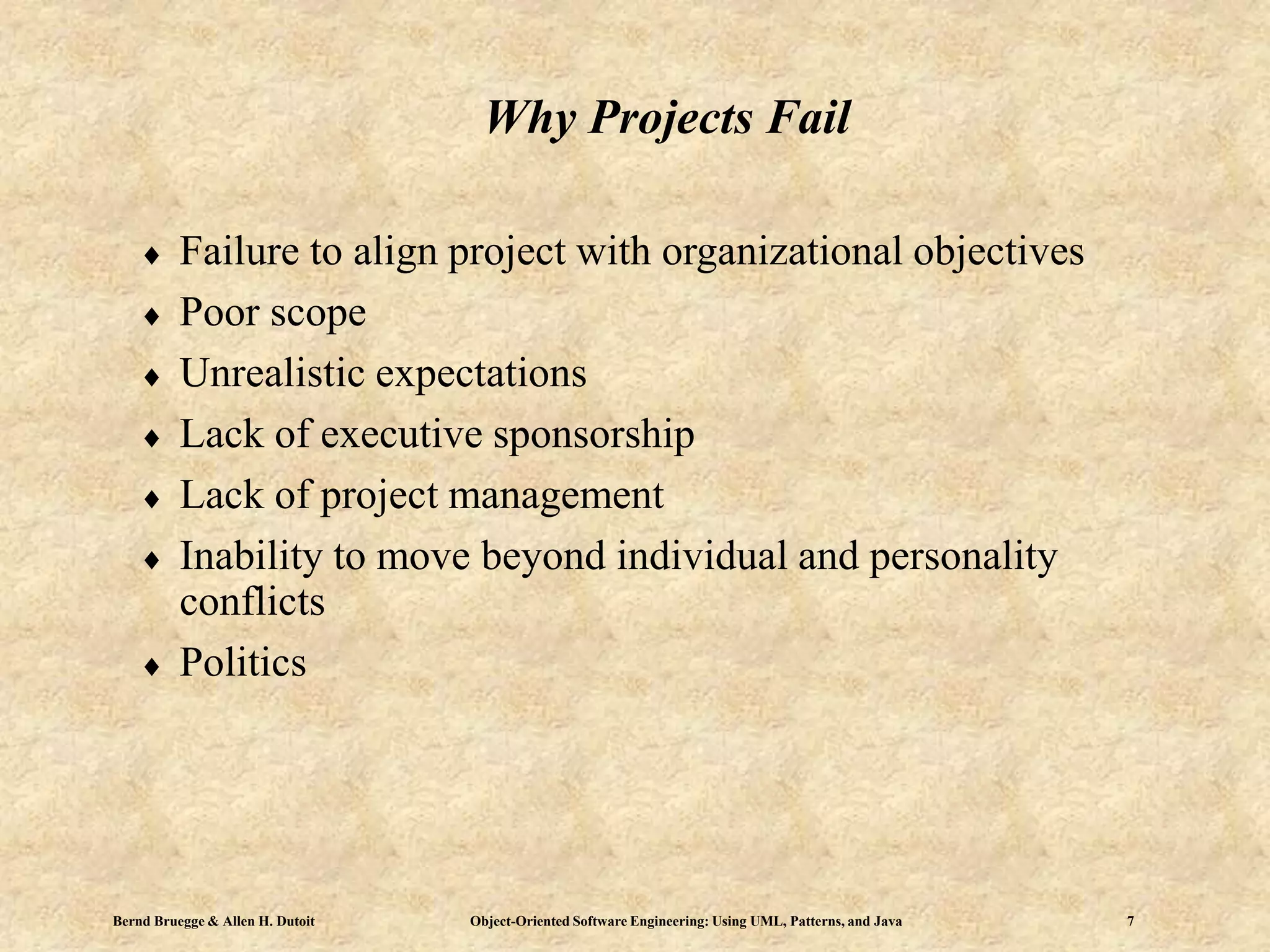 Bernd Bruegge & Allen H. Dutoit Object-Oriented Software Engineering: Using UML, Patterns, and Java 7
Why Projects Fail
 Failure to align project with organizational objectives
 Poor scope
 Unrealistic expectations
 Lack of executive sponsorship
 Lack of project management
 Inability to move beyond individual and personality
conflicts
 Politics
 