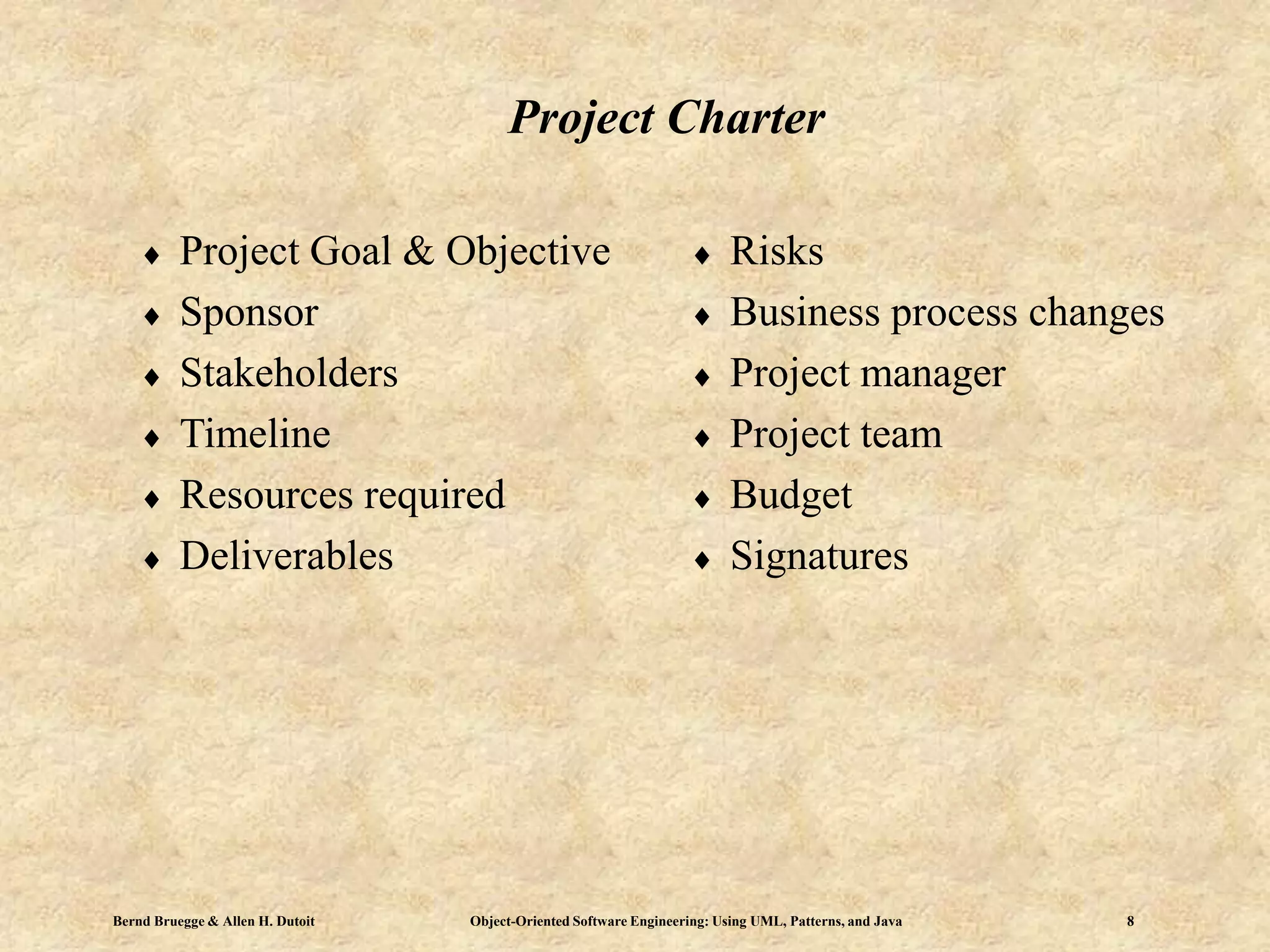 Bernd Bruegge & Allen H. Dutoit Object-Oriented Software Engineering: Using UML, Patterns, and Java 8
Project Charter
 Project Goal & Objective
 Sponsor
 Stakeholders
 Timeline
 Resources required
 Deliverables
 Risks
 Business process changes
 Project manager
 Project team
 Budget
 Signatures
 