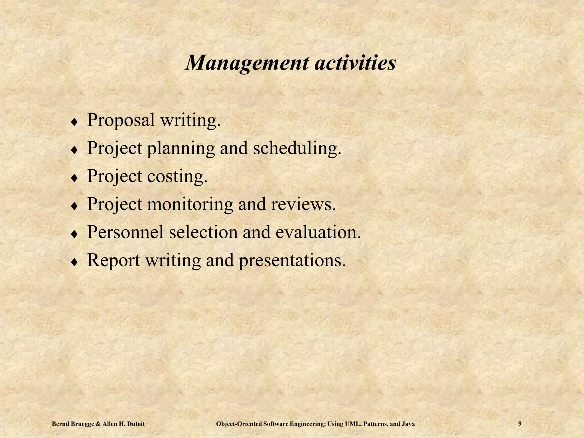 Bernd Bruegge & Allen H. Dutoit Object-Oriented Software Engineering: Using UML, Patterns, and Java 9
 Proposal writing.
 Project planning and scheduling.
 Project costing.
 Project monitoring and reviews.
 Personnel selection and evaluation.
 Report writing and presentations.
Management activities
 