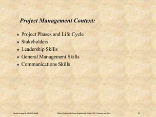 Bernd Bruegge & Allen H. Dutoit Object-Oriented Software Engineering: Using UML, Patterns, and Java 10
Project Management Context:
 Project Phases and Life Cycle
 Stakeholders
 Leadership Skills
 General Management Skills
 Communications Skills
 
