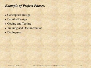 Bernd Bruegge & Allen H. Dutoit Object-Oriented Software Engineering: Using UML, Patterns, and Java 12
Example of Project Phases:
 Conceptual Design
 Detailed Design
 Coding and Testing
 Training and Documentation
 Deployment
 
