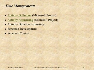 Bernd Bruegge & Allen H. Dutoit Object-Oriented Software Engineering: Using UML, Patterns, and Java 18
Time Management:
 Activity Definition (Microsoft Project)
 Activity Sequencing (Microsoft Project)
 Activity Duration Estimating
 Schedule Development
 Schedule Control
 