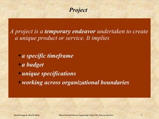 Bernd Bruegge & Allen H. Dutoit Object-Oriented Software Engineering: Using UML, Patterns, and Java 2
Project
A project is a temporary endeavor undertaken to create
a unique product or service. It implies
a specific timeframe
a budget
unique specifications
working across organizational boundaries
 