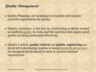 Bernd Bruegge & Allen H. Dutoit Object-Oriented Software Engineering: Using UML, Patterns, and Java 20
Quality Management:
 Quality Planning: are techniques to examine and measure
customer expectations for quality
 Quality Assurance: is the activity of providing evidence needed
to establish quality in work, and that activities that require good
quality are being performed effectively.
 Quality Control: quality control and quality engineering are
involved in developing systems to ensure products or services
are designed and produced to meet or exceed customer
requirements
 