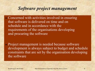 Bernd Bruegge & Allen H. Dutoit Object-Oriented Software Engineering: Using UML, Patterns, and Java 26
 Concerned with activities involved in ensuring
that software is delivered on time and on
schedule and in accordance with the
requirements of the organisations developing
and procuring the software
 Project management is needed because software
development is always subject to budget and schedule
constraints that are set by the organisation developing
the software
Software project management
 