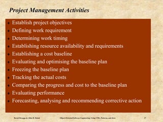 Bernd Bruegge & Allen H. Dutoit Object-Oriented Software Engineering: Using UML, Patterns, and Java 27
Project Management Activities
 Establish project objectives
 Defining work requirement
 Determining work timing
 Establishing resource availability and requirements
 Establishing a cost baseline
 Evaluating and optimising the baseline plan
 Freezing the baseline plan
 Tracking the actual costs
 Comparing the progress and cost to the baseline plan
 Evaluating performance
 Forecasting, analysing and recommending corrective action
 