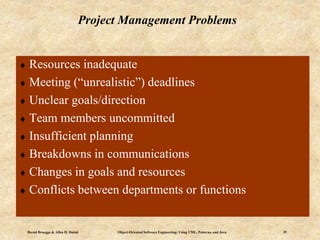 Bernd Bruegge & Allen H. Dutoit Object-Oriented Software Engineering: Using UML, Patterns, and Java 29
Project Management Problems
 Resources inadequate
 Meeting (“unrealistic”) deadlines
 Unclear goals/direction
 Team members uncommitted
 Insufficient planning
 Breakdowns in communications
 Changes in goals and resources
 Conflicts between departments or functions
 