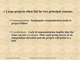 Bernd Bruegge & Allen H. Dutoit Object-Oriented Software Engineering: Using UML, Patterns, and Java 30
 Large projects often fail for two principal reasons:
 Communication: Inadequate communication leads to
project failure
 Coordination: Lack of communication implies that the
team can not coordinate. Thus each group moves in an
independent direction and the project will grind to a
halt.
 