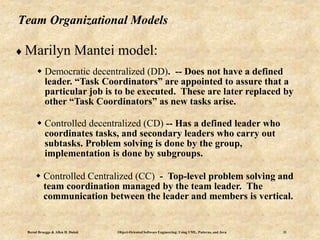 Bernd Bruegge & Allen H. Dutoit Object-Oriented Software Engineering: Using UML, Patterns, and Java 31
Team Organizational Models
 Marilyn Mantei model:
 Democratic decentralized (DD). -- Does not have a defined
leader. “Task Coordinators” are appointed to assure that a
particular job is to be executed. These are later replaced by
other “Task Coordinators” as new tasks arise.
 Controlled decentralized (CD) -- Has a defined leader who
coordinates tasks, and secondary leaders who carry out
subtasks. Problem solving is done by the group,
implementation is done by subgroups.
 Controlled Centralized (CC) - Top-level problem solving and
team coordination managed by the team leader. The
communication between the leader and members is vertical.
 