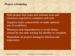 Bernd Bruegge & Allen H. Dutoit Object-Oriented Software Engineering: Using UML, Patterns, and Java 32
Project scheduling
 Split project into tasks and estimate time and
resources required to complete each task.
 Organize tasks concurrently to make optimal
use of workforce.
 Minimize task dependencies to avoid delays
caused by one task waiting for another to complete.
 Dependent on project managers intuition and
experience.
 