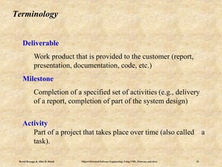 Bernd Bruegge & Allen H. Dutoit Object-Oriented Software Engineering: Using UML, Patterns, and Java 33
Terminology
Deliverable
Work product that is provided to the customer (report,
presentation, documentation, code, etc.)
Milestone
Completion of a specified set of activities (e.g., delivery
of a report, completion of part of the system design)
Activity
Part of a project that takes place over time (also called a
task).
 
