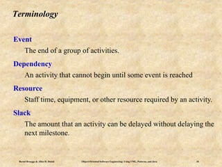 Bernd Bruegge & Allen H. Dutoit Object-Oriented Software Engineering: Using UML, Patterns, and Java 34
Terminology
Event
The end of a group of activities.
Dependency
An activity that cannot begin until some event is reached
Resource
Staff time, equipment, or other resource required by an activity.
Slack
The amount that an activity can be delayed without delaying the
next milestone.
 