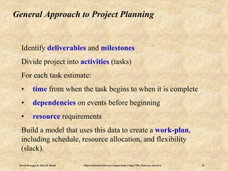 Bernd Bruegge & Allen H. Dutoit Object-Oriented Software Engineering: Using UML, Patterns, and Java 35
General Approach to Project Planning
Identify deliverables and milestones
Divide project into activities (tasks)
For each task estimate:
• time from when the task begins to when it is complete
• dependencies on events before beginning
• resource requirements
Build a model that uses this data to create a work-plan,
including schedule, resource allocation, and flexibility
(slack).
 