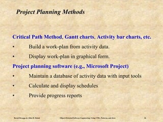 Bernd Bruegge & Allen H. Dutoit Object-Oriented Software Engineering: Using UML, Patterns, and Java 36
Project Planning Methods
Critical Path Method, Gantt charts, Activity bar charts, etc.
• Build a work-plan from activity data.
• Display work-plan in graphical form.
Project planning software (e.g., Microsoft Project)
• Maintain a database of activity data with input tools
• Calculate and display schedules
• Provide progress reports
 
