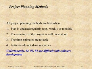 Bernd Bruegge & Allen H. Dutoit Object-Oriented Software Engineering: Using UML, Patterns, and Java 37
Project Planning Methods
All project planning methods are best when:
1. Plan is updated regularly (e.g., weekly or monthly)
2. The structure of the project is well understood
3. The time estimates are reliable
4. Activities do not share resources
Unfortunately, #2, #3, #4 are difficult with software
development
 