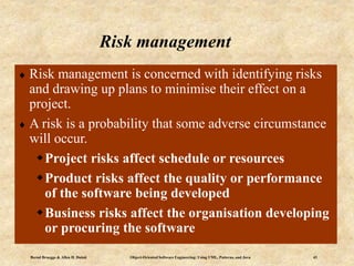 Bernd Bruegge & Allen H. Dutoit Object-Oriented Software Engineering: Using UML, Patterns, and Java 43
Risk management
 Risk management is concerned with identifying risks
and drawing up plans to minimise their effect on a
project.
 A risk is a probability that some adverse circumstance
will occur.
Project risks affect schedule or resources
Product risks affect the quality or performance
of the software being developed
Business risks affect the organisation developing
or procuring the software
 
