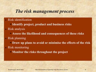 Bernd Bruegge & Allen H. Dutoit Object-Oriented Software Engineering: Using UML, Patterns, and Java 44
The risk management process
 Risk identification
 Identify project, product and business risks
 Risk analysis
 Assess the likelihood and consequences of these risks
 Risk planning
 Draw up plans to avoid or minimise the effects of the risk
 Risk monitoring
 Monitor the risks throughout the project
 
