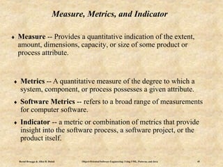 Bernd Bruegge & Allen H. Dutoit Object-Oriented Software Engineering: Using UML, Patterns, and Java 45
Measure, Metrics, and Indicator
 Measure -- Provides a quantitative indication of the extent,
amount, dimensions, capacity, or size of some product or
process attribute.
 Metrics -- A quantitative measure of the degree to which a
system, component, or process possesses a given attribute.
 Software Metrics -- refers to a broad range of measurements
for computer software.
 Indicator -- a metric or combination of metrics that provide
insight into the software process, a software project, or the
product itself.
 