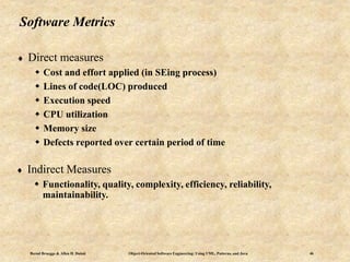 Bernd Bruegge & Allen H. Dutoit Object-Oriented Software Engineering: Using UML, Patterns, and Java 46
Software Metrics
 Direct measures
 Cost and effort applied (in SEing process)
 Lines of code(LOC) produced
 Execution speed
 CPU utilization
 Memory size
 Defects reported over certain period of time
 Indirect Measures
 Functionality, quality, complexity, efficiency, reliability,
maintainability.
 