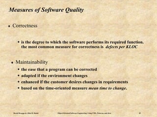 Bernd Bruegge & Allen H. Dutoit Object-Oriented Software Engineering: Using UML, Patterns, and Java 49
Measures of Software Quality
 Correctness
 is the degree to which the software performs its required function.
the most common measure for correctness is defects per KLOC
 Maintainability
 the ease that a program can be corrected
 adapted if the environment changes
 enhanced if the customer desires changes in requirements
 based on the time-oriented measure mean time to change.
 