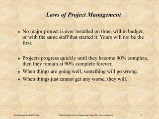 Bernd Bruegge & Allen H. Dutoit Object-Oriented Software Engineering: Using UML, Patterns, and Java 5
Laws of Project Management
 No major project is ever installed on time, within budget,
or with the same staff that started it. Yours will not be the
first.
 Projects progress quickly until they become 90% complete,
then they remain at 90% complete forever.
 When things are going well, something will go wrong.
 When things just cannot get any worse, they will.
 