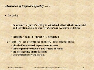 Bernd Bruegge & Allen H. Dutoit Object-Oriented Software Engineering: Using UML, Patterns, and Java 50
Measures of Software Quality (Cont’d)
 Integrity
 to measure a system’s ability to withstand attacks (both accidental
and intentional) on its security threat and security are defined
 integrity = sum [ 1 - threat * (1- security)]
 Usability - an attempt to quantify “user friendliness”
 physical/intellectual requirement to learn
 time required to become moderately efficient
 the net increase in productivity
 user attitudes toward system
 