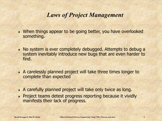 Bernd Bruegge & Allen H. Dutoit Object-Oriented Software Engineering: Using UML, Patterns, and Java 6
Laws of Project Management
 When things appear to be going better, you have overlooked
something.
 No system is ever completely debugged. Attempts to debug a
system inevitably introduce new bugs that are even harder to
find.
 A carelessly planned project will take three times longer to
complete than expected
 A carefully planned project will take only twice as long.
 Project teams detest progress reporting because it vividly
manifests their lack of progress.
 